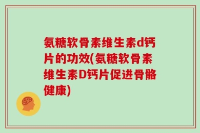 氨糖软骨素维生素d钙片的功效(氨糖软骨素维生素D钙片促进骨骼健康)