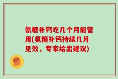 氨糖补钙吃几个月能管用(氨糖补钙持续几月见效，专家给出建议)