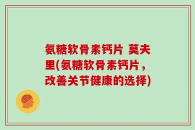 氨糖软骨素钙片 莫夫里(氨糖软骨素钙片，改善关节健康的选择)
