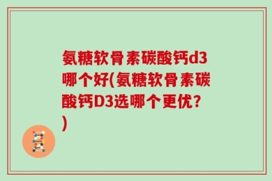 氨糖软骨素碳酸钙d3哪个好(氨糖软骨素碳酸钙D3选哪个更优？)