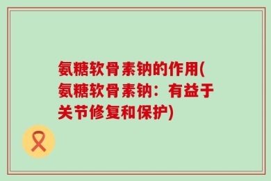 氨糖软骨素钠的作用(氨糖软骨素钠：有益于关节修复和保护)
