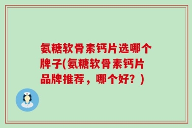 氨糖软骨素钙片选哪个牌子(氨糖软骨素钙片品牌推荐，哪个好？)