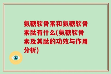 氨糖软骨素和氨糖软骨素肽有什么(氨糖软骨素及其肽的功效与作用分析)