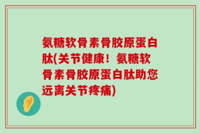 氨糖软骨素骨胶原蛋白肽(关节健康！氨糖软骨素骨胶原蛋白肽助您远离关节疼痛)