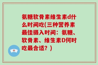 氨糖软骨素维生素d什么时间吃(三种营养素最佳摄入时间：氨糖、软骨素、维生素D何时吃最合适？)