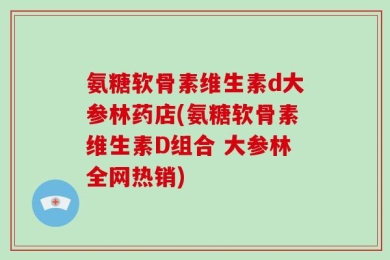 氨糖软骨素维生素d大参林药店(氨糖软骨素维生素D组合 大参林全网热销)