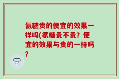 氨糖贵的便宜的效果一样吗(氨糖贵不贵？便宜的效果与贵的一样吗？