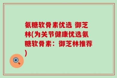 氨糖软骨素优选 御芝林(为关节健康优选氨糖软骨素：御芝林推荐)