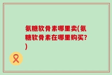 氨糖软骨素哪里卖(氨糖软骨素在哪里购买？)