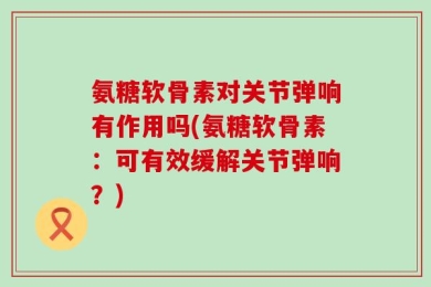 氨糖软骨素对关节弹响有作用吗(氨糖软骨素：可有效缓解关节弹响？)