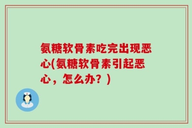 氨糖软骨素吃完出现恶心(氨糖软骨素引起恶心，怎么办？)