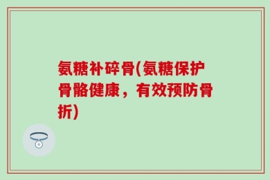 氨糖补碎骨(氨糖保护骨骼健康，有效预防骨折)