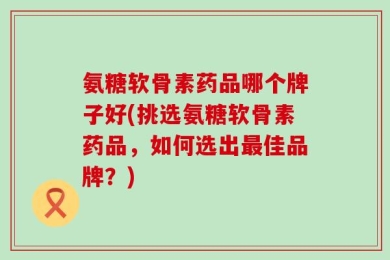 氨糖软骨素药品哪个牌子好(挑选氨糖软骨素药品，如何选出最佳品牌？)