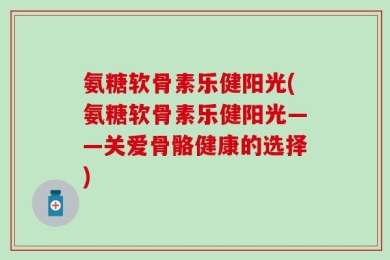 氨糖软骨素乐健阳光(氨糖软骨素乐健阳光——关爱骨骼健康的选择)