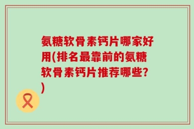 氨糖软骨素钙片哪家好用(排名最靠前的氨糖软骨素钙片推荐哪些？)