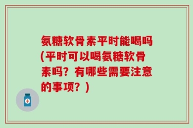 氨糖软骨素平时能喝吗(平时可以喝氨糖软骨素吗？有哪些需要注意的事项？)