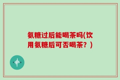 氨糖过后能喝茶吗(饮用氨糖后可否喝茶？)