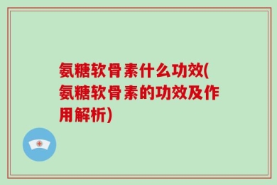 氨糖软骨素什么功效(氨糖软骨素的功效及作用解析)