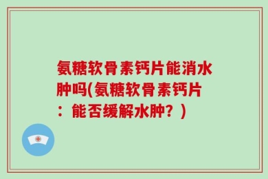 氨糖软骨素钙片能消水肿吗(氨糖软骨素钙片：能否缓解水肿？)