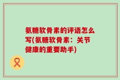 氨糖软骨素的评语怎么写(氨糖软骨素：关节健康的重要助手)