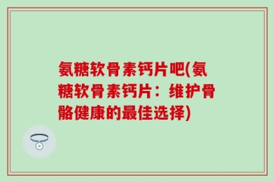 氨糖软骨素钙片吧(氨糖软骨素钙片：维护骨骼健康的最佳选择)