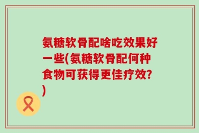 氨糖软骨配啥吃效果好一些(氨糖软骨配何种食物可获得更佳疗效？)
