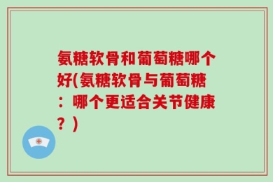 氨糖软骨和葡萄糖哪个好(氨糖软骨与葡萄糖：哪个更适合关节健康？)
