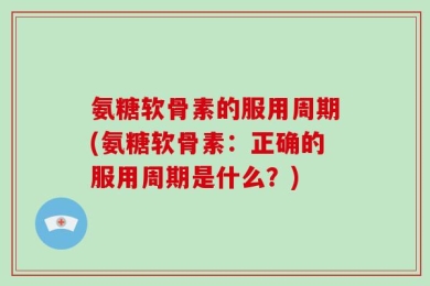 氨糖软骨素的服用周期(氨糖软骨素：正确的服用周期是什么？)
