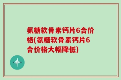 氨糖软骨素钙片6合价格(氨糖软骨素钙片6合价格大幅降低)