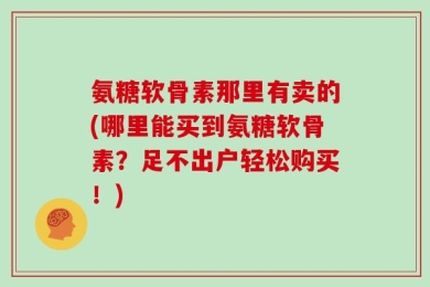 氨糖软骨素那里有卖的(哪里能买到氨糖软骨素？足不出户轻松购买！)