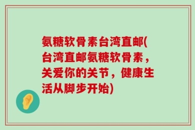 氨糖软骨素台湾直邮(台湾直邮氨糖软骨素，关爱你的关节，健康生活从脚步开始)