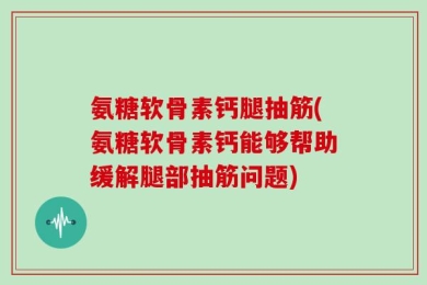 氨糖软骨素钙腿抽筋(氨糖软骨素钙能够帮助缓解腿部抽筋问题)
