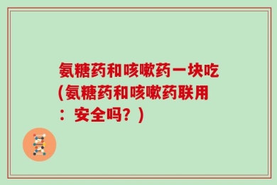 氨糖药和咳嗽药一块吃(氨糖药和咳嗽药联用：安全吗？)
