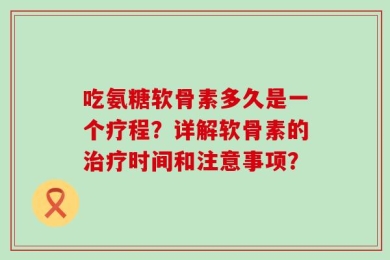吃氨糖软骨素多久是一个疗程？详解软骨素的治疗时间和注意事项？