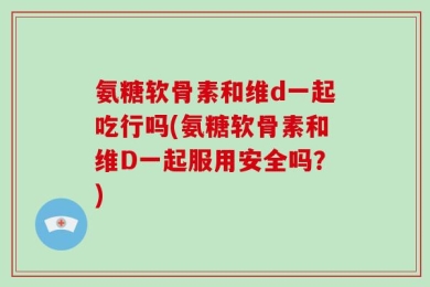 氨糖软骨素和维d一起吃行吗(氨糖软骨素和维D一起服用安全吗？)