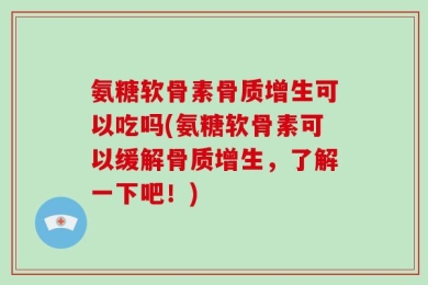 氨糖软骨素骨质增生可以吃吗(氨糖软骨素可以缓解骨质增生，了解一下吧！)
