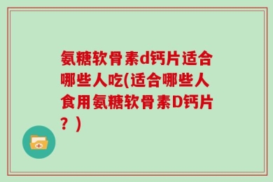 氨糖软骨素d钙片适合哪些人吃(适合哪些人食用氨糖软骨素D钙片？)