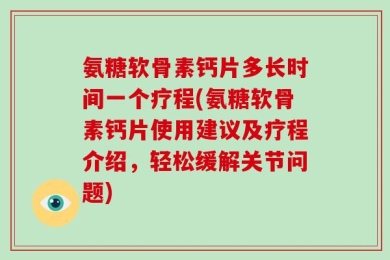 氨糖软骨素钙片多长时间一个疗程(氨糖软骨素钙片使用建议及疗程介绍，轻松缓解关节问题)