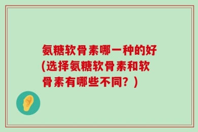 氨糖软骨素哪一种的好(选择氨糖软骨素和软骨素有哪些不同？)