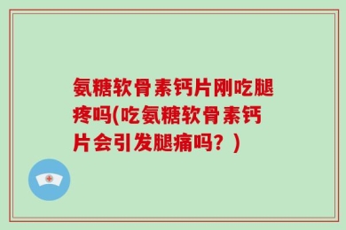 氨糖软骨素钙片刚吃腿疼吗(吃氨糖软骨素钙片会引发腿痛吗？)