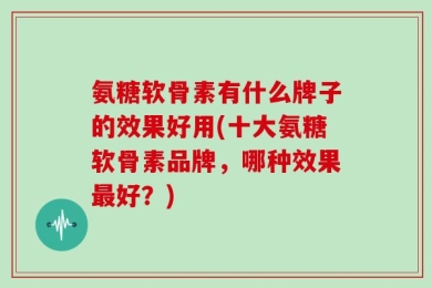 氨糖软骨素有什么牌子的效果好用(十大氨糖软骨素品牌，哪种效果最好？)