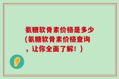 氨糖软骨素价格是多少(氨糖软骨素价格查询，让你全面了解！)