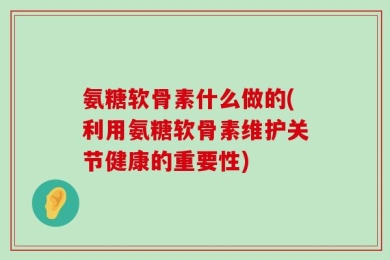 氨糖软骨素什么做的(利用氨糖软骨素维护关节健康的重要性)
