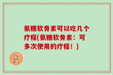 氨糖软骨素可以吃几个疗程(氨糖软骨素：可多次使用的疗程！)