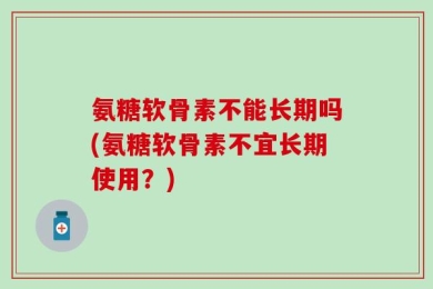 氨糖软骨素不能长期吗(氨糖软骨素不宜长期使用？)