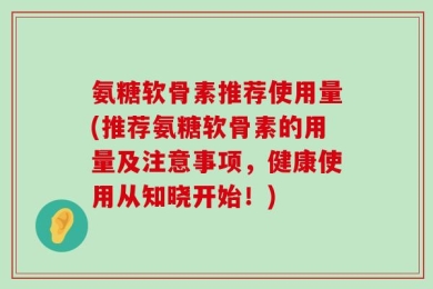 氨糖软骨素推荐使用量(推荐氨糖软骨素的用量及注意事项，健康使用从知晓开始！)