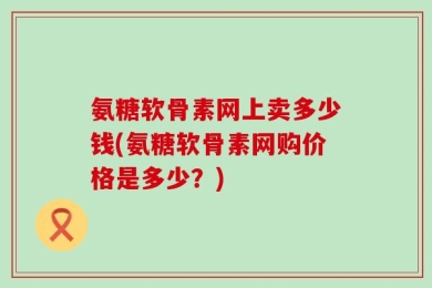 氨糖软骨素网上卖多少钱(氨糖软骨素网购价格是多少？)