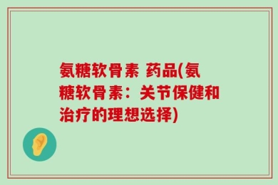 氨糖软骨素 药品(氨糖软骨素：关节保健和治疗的理想选择)