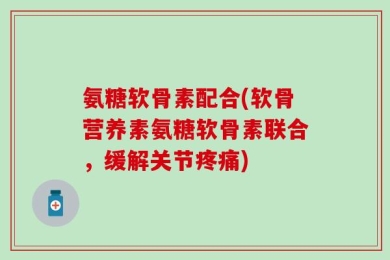 氨糖软骨素配合(软骨营养素氨糖软骨素联合，缓解关节疼痛)