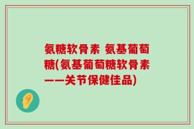 氨糖软骨素 氨基葡萄糖(氨基葡萄糖软骨素——关节保健佳品)